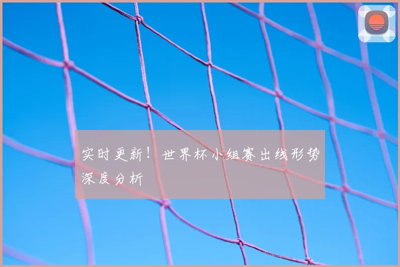 实时更新！世界杯小组赛出线形势深度分析