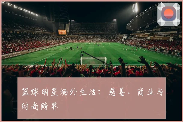 篮球明星场外生活：慈善、商业与时尚跨界