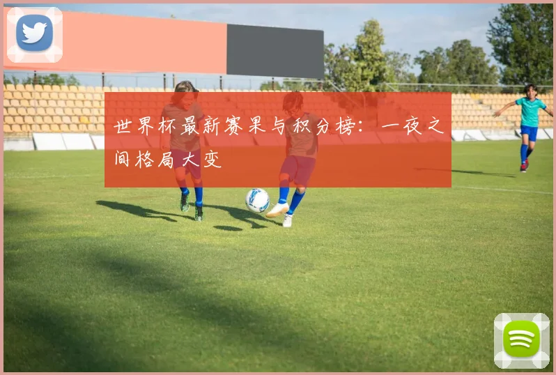 世界杯最新赛果与积分榜：一夜之间格局大变
