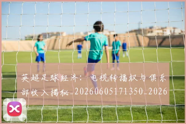 英超足球经济:电视转播权与俱乐部收入揭秘_20260605171350_20260702174821