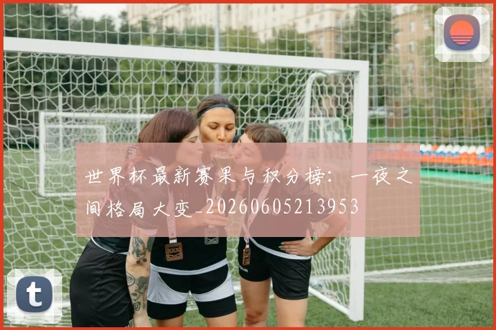 世界杯最新赛果与积分榜：一夜之间格局大变_20260605213953