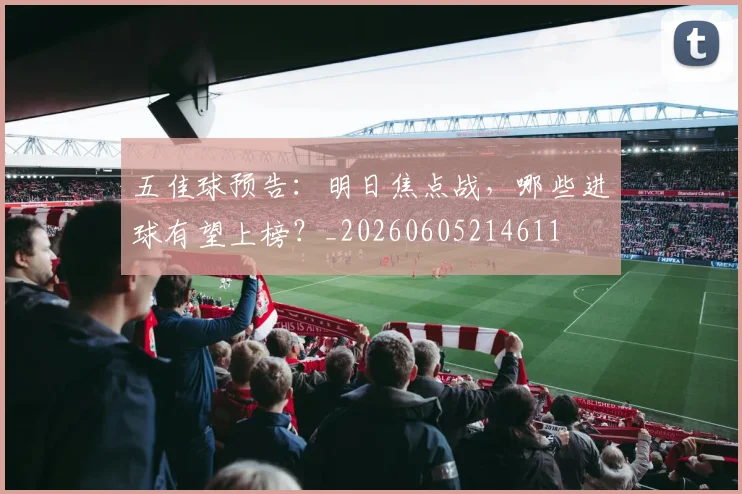 五佳球预告：明日焦点战，哪些进球有望上榜？_20260605214611