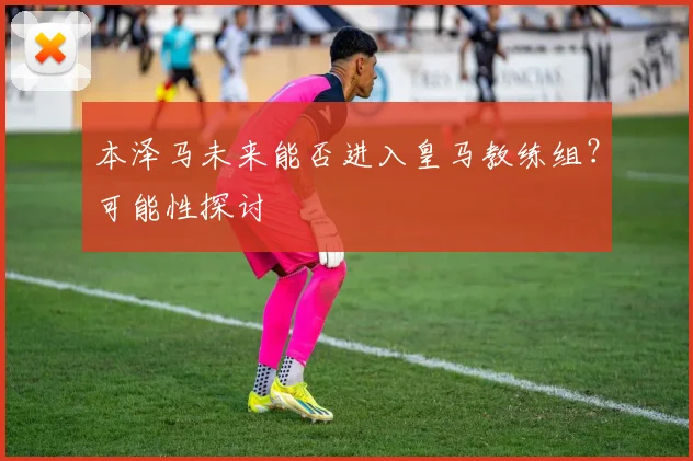 本泽马未来能否进入皇马教练组？可能性探讨